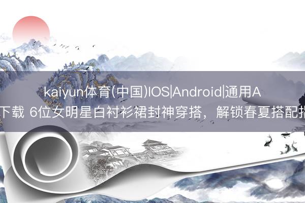 kaiyun体育(中国)IOS|Android|通用APP下载 6位女明星白衬衫裙封神穿搭，解锁春夏搭配指南