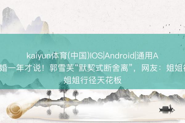 kaiyun体育(中国)IOS|Android|通用APP下载 离婚一年才说！郭雪芙“默契式断舍离”，网友：姐姐行径天花板