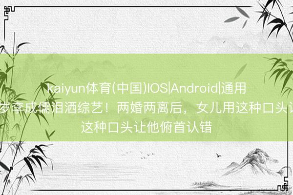 kaiyun体育(中国)IOS|Android|通用APP下载 71岁李成儒泪洒综艺！两婚两离后，女儿用这种口头让他俯首认错
