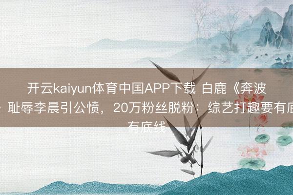 开云kaiyun体育中国APP下载 白鹿《奔波吧》耻辱李晨引公愤，20万粉丝脱粉：综艺打趣要有底线