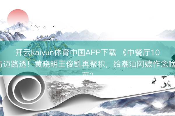 开云kaiyun体育中国APP下载 《中餐厅10》清迈路透!黄晓明王俊凯再聚积,给潮汕阿嬷作念啥菜?