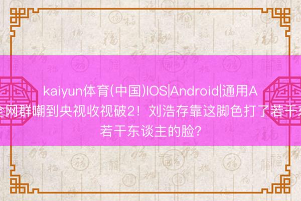 kaiyun体育(中国)IOS|Android|通用APP下载 从全网群嘲到央视收视破2！刘浩存靠这脚色打了若干东谈主的脸？