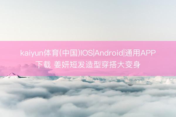 kaiyun体育(中国)IOS|Android|通用APP下载 姜妍短发造型穿搭大变身