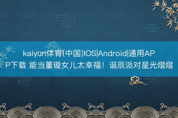 kaiyun体育(中国)IOS|Android|通用APP下载 能当董璇女儿太幸福！诞辰派对星光熠熠