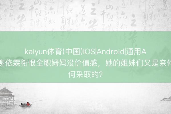 kaiyun体育(中国)IOS|Android|通用APP下载 谢依霖衔恨全职姆妈没价值感，她的姐妹们又是奈何采取的？