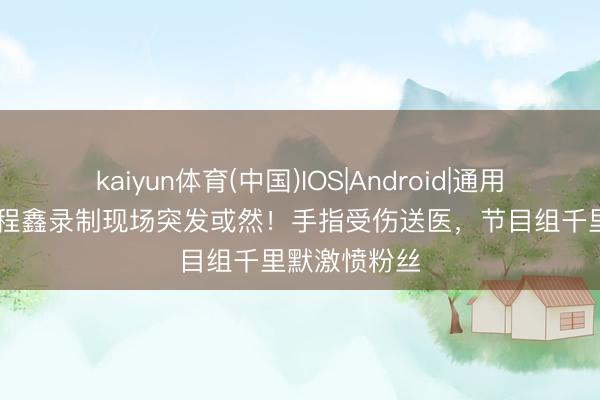 kaiyun体育(中国)IOS|Android|通用APP下载 丁程鑫录制现场突发或然！手指受伤送医，节目组千里默激愤粉丝