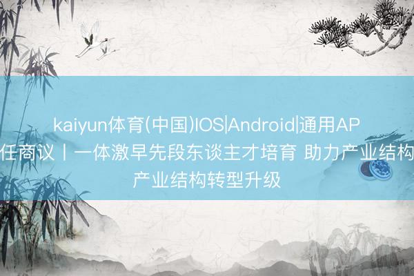 kaiyun体育(中国)IOS|Android|通用APP下载 责任商议丨一体激早先段东谈主才培育 助力产业结构转型升级