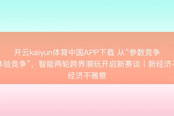 开云kaiyun体育中国APP下载 从“参数竞争”到“体验竞争”,智能两轮跨界潮玩开启新赛谈丨新经济不雅察