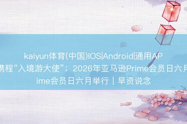 kaiyun体育(中国)IOS|Android|通用APP下载 成龙出任携程“入境游大使”；2026年亚马逊Prime会员日六月举行｜早资说念