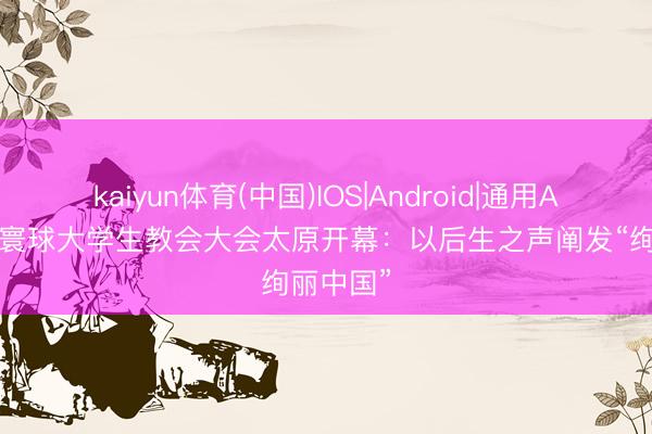 kaiyun体育(中国)IOS|Android|通用APP下载 寰球大学生教会大会太原开幕:以后生之声阐发“绚丽中国”