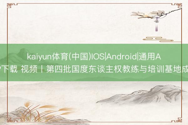 kaiyun体育(中国)IOS|Android|通用APP下载 视频丨第四批国度东谈主权教练与培训基地成立