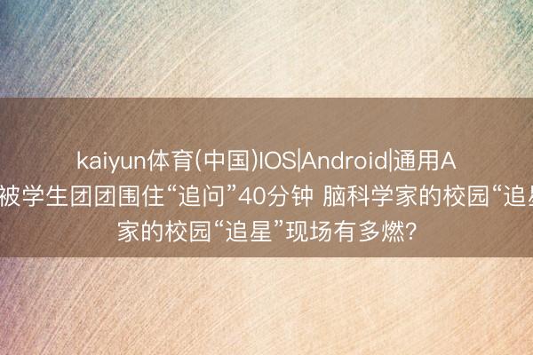 kaiyun体育(中国)IOS|Android|通用APP下载 散场后被学生团团围住“追问”40分钟 脑科学家的校园“追星”现场有多燃？