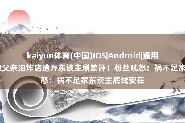 kaiyun体育(中国)IOS|Android|通用APP下载 王鹤棣父亲油炸店遭万东谈主刷差评！粉丝吼怒：祸不足家东谈主底线安在