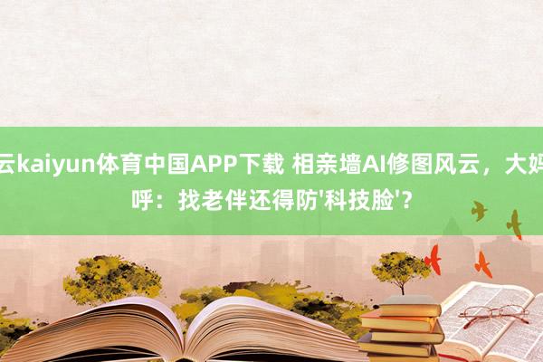 开云kaiyun体育中国APP下载 相亲墙AI修图风云，大妈直呼：找老伴还得防'科技脸'？