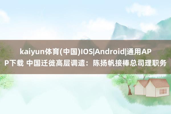 kaiyun体育(中国)IOS|Android|通用APP下载 中国迁徙高层调遣：陈扬帆接棒总司理职务