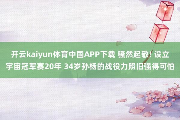 开云kaiyun体育中国APP下载 骚然起敬! 设立宇宙冠军赛20年 34岁孙杨的战役力照旧强得可怕