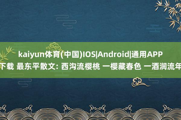 kaiyun体育(中国)IOS|Android|通用APP下载 最东平散文: 西沟流樱桃 一樱藏春色 一酒润流年