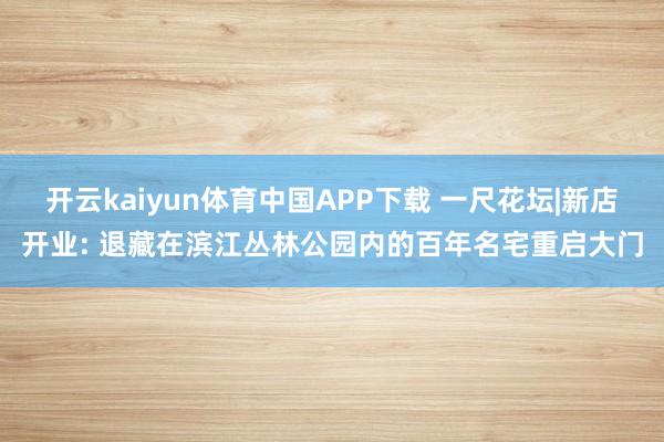 开云kaiyun体育中国APP下载 一尺花坛|新店开业: 退藏在滨江丛林公园内的百年名宅重启大门