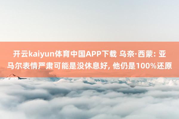 开云kaiyun体育中国APP下载 乌奈·西蒙: 亚马尔表情严肃可能是没休息好, 他仍是100%还原