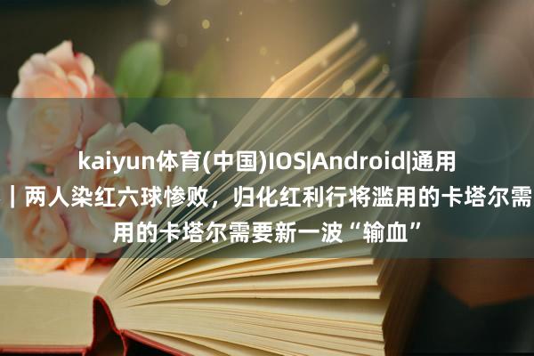 kaiyun体育(中国)IOS|Android|通用APP下载 寰宇杯|两人染红六球惨败,归化红利行将滥用的卡塔尔需要新一波“输血”
