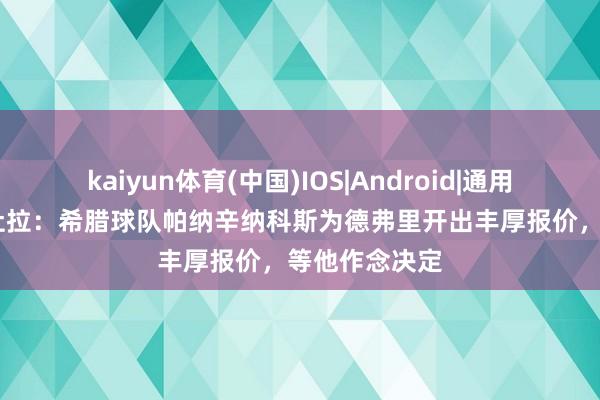 kaiyun体育(中国)IOS|Android|通用APP下载 佩杜拉:希腊球队帕纳辛纳科斯为德弗里开出丰厚报价,等他作念决定