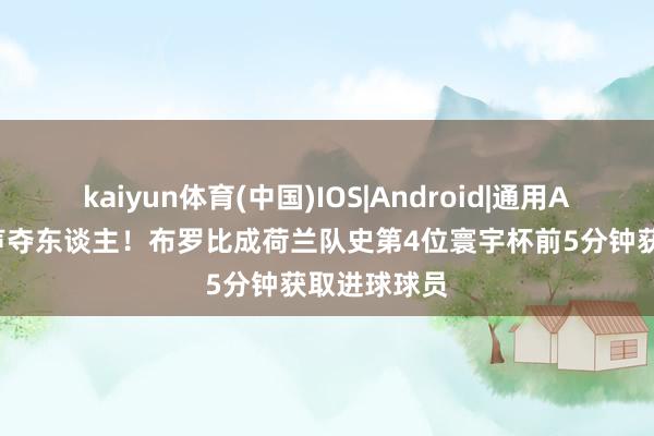 kaiyun体育(中国)IOS|Android|通用APP下载 先声夺东谈主!布罗比成荷兰队史第4位寰宇杯前5分钟获取进球球员